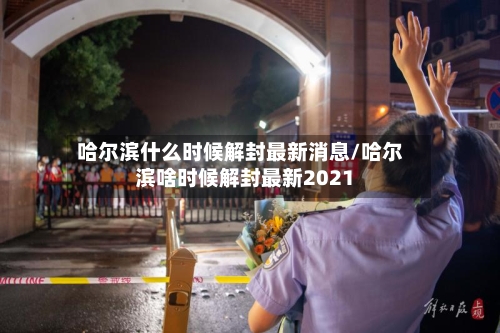 哈尔滨什么时候解封最新消息/哈尔滨啥时候解封最新2021