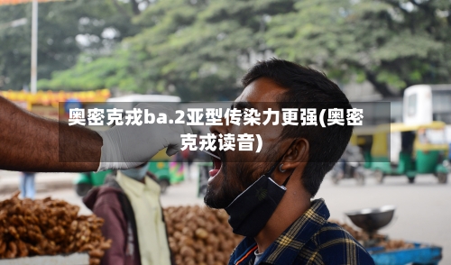 奥密克戎ba.2亚型传染力更强(奥密克戎读音)