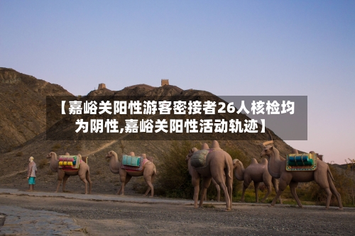 【嘉峪关阳性游客密接者26人核检均为阴性,嘉峪关阳性活动轨迹】