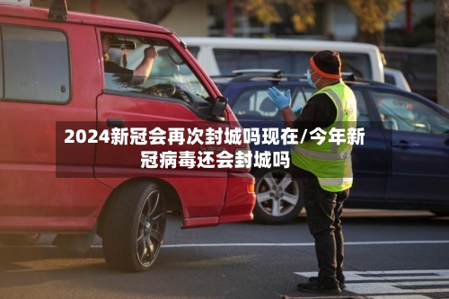2024新冠会再次封城吗现在/今年新冠病毒还会封城吗