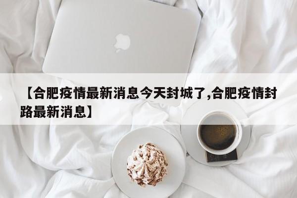 【合肥疫情最新消息今天封城了,合肥疫情封路最新消息】