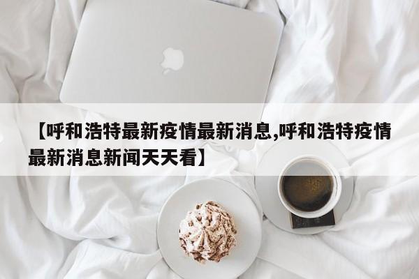 【呼和浩特最新疫情最新消息,呼和浩特疫情最新消息新闻天天看】