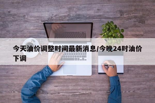 今天油价调整时间最新消息/今晚24时油价下调