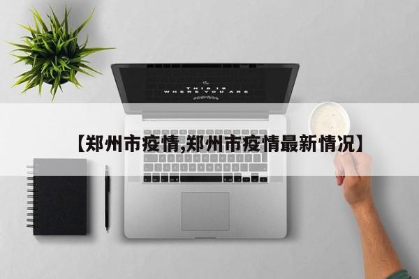 【郑州市疫情,郑州市疫情最新情况】