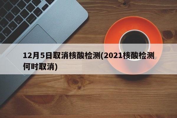 12月5日取消核酸检测(2021核酸检测何时取消)