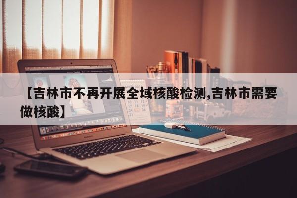 【吉林市不再开展全域核酸检测,吉林市需要做核酸】