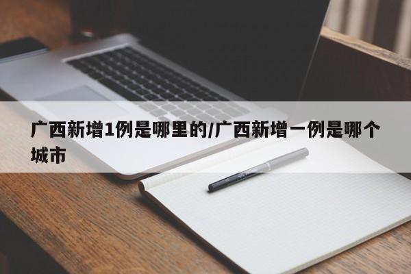 广西新增1例是哪里的/广西新增一例是哪个城市