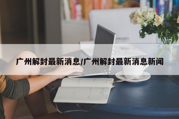 广州解封最新消息/广州解封最新消息新闻