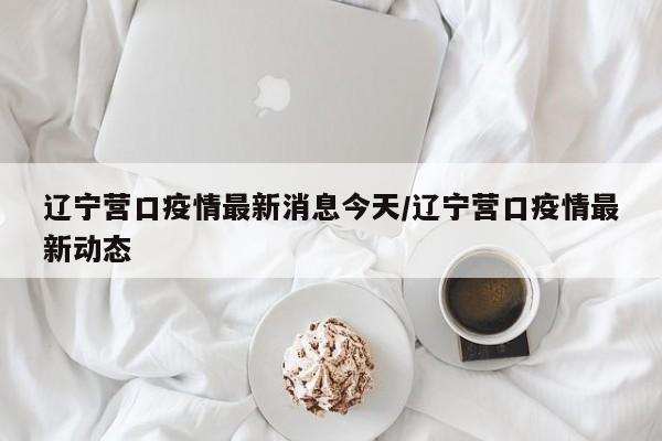 辽宁营口疫情最新消息今天/辽宁营口疫情最新动态
