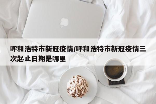 呼和浩特市新冠疫情/呼和浩特市新冠疫情三次起止日期是哪里