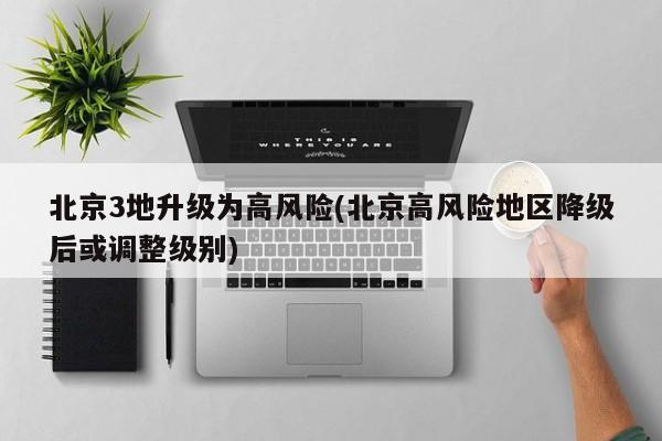 北京3地升级为高风险(北京高风险地区降级后或调整级别)