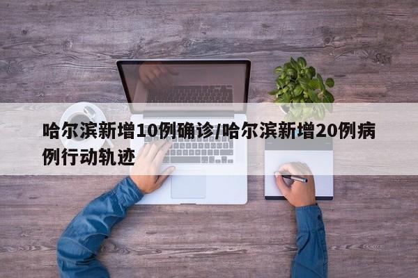 哈尔滨新增10例确诊/哈尔滨新增20例病例行动轨迹