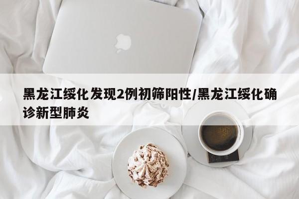 黑龙江绥化发现2例初筛阳性/黑龙江绥化确诊新型肺炎