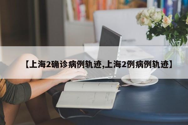 【上海2确诊病例轨迹,上海2例病例轨迹】