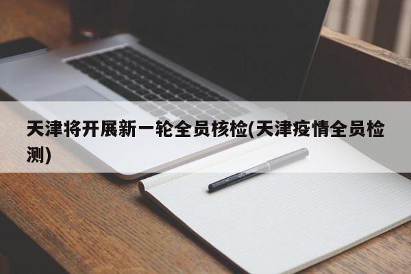天津将开展新一轮全员核检(天津疫情全员检测)