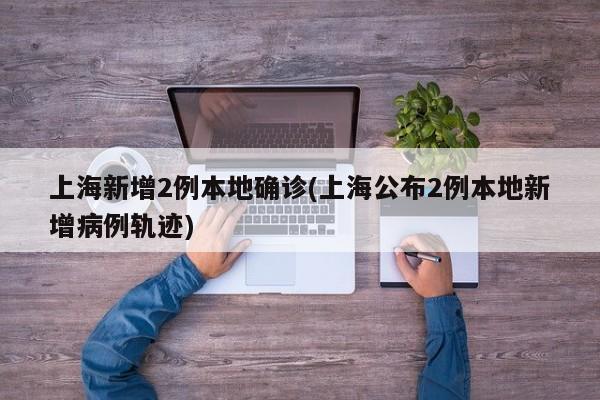 上海新增2例本地确诊(上海公布2例本地新增病例轨迹)