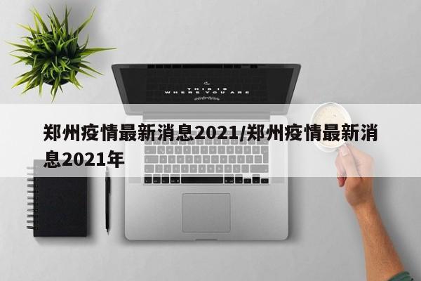 郑州疫情最新消息2021/郑州疫情最新消息2021年