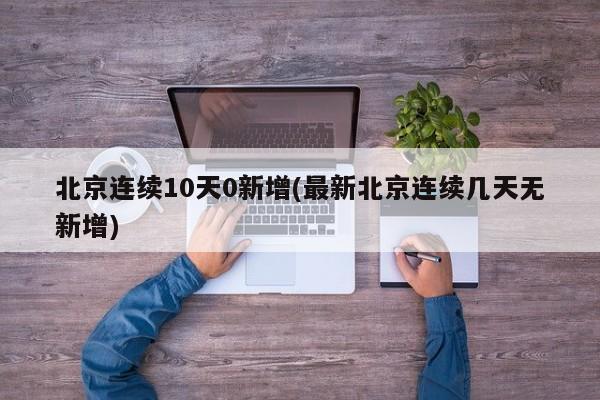 北京连续10天0新增(最新北京连续几天无新增)