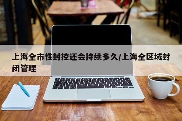 上海全市性封控还会持续多久/上海全区域封闭管理