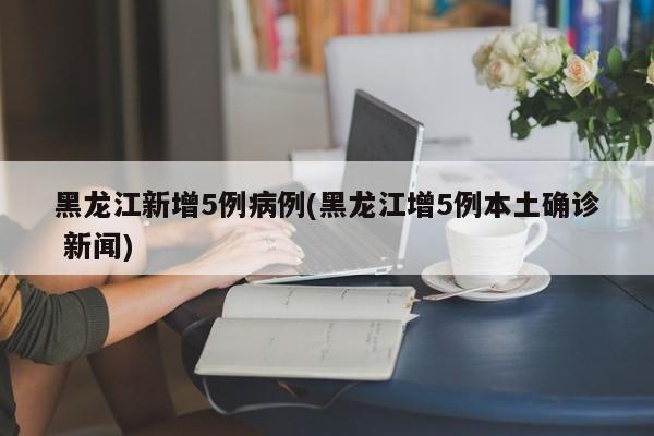 黑龙江新增5例病例(黑龙江增5例本土确诊 新闻)