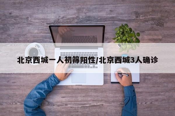 北京西城一人初筛阳性/北京西城3人确诊
