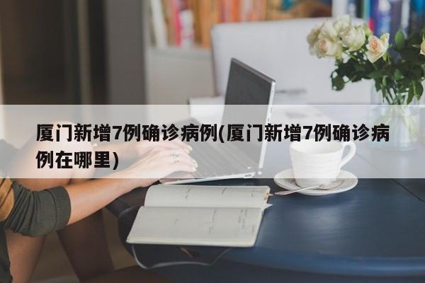 厦门新增7例确诊病例(厦门新增7例确诊病例在哪里)