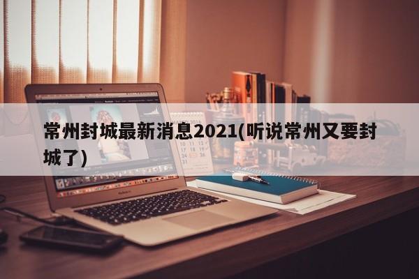 常州封城最新消息2021(听说常州又要封城了)