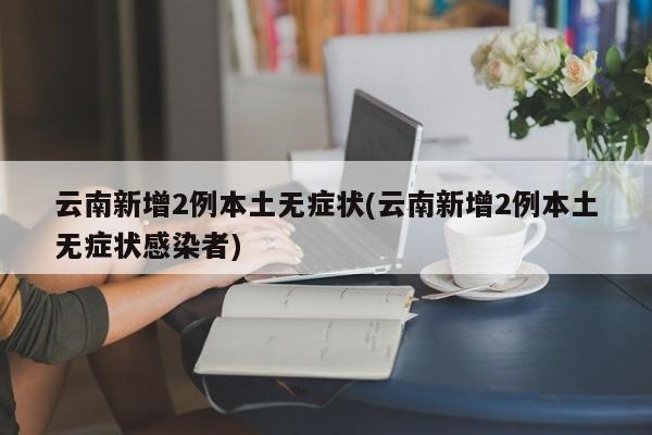 云南新增2例本土无症状(云南新增2例本土无症状感染者)