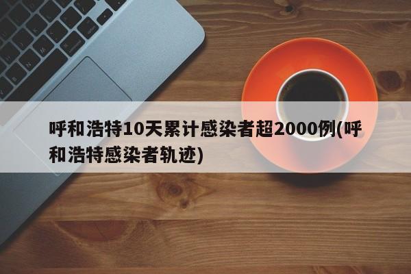 呼和浩特10天累计感染者超2000例(呼和浩特感染者轨迹)
