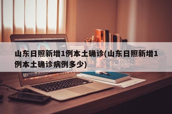 山东日照新增1例本土确诊(山东日照新增1例本土确诊病例多少)