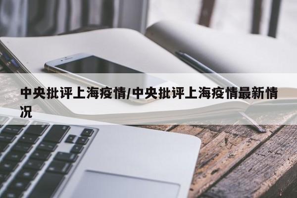 中央批评上海疫情/中央批评上海疫情最新情况