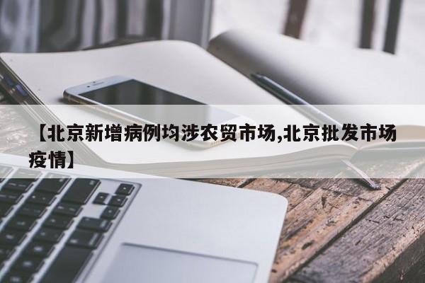 【北京新增病例均涉农贸市场,北京批发市场疫情】